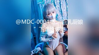 @MDC-0004-3 “巨乳厨娘”下面给你吃