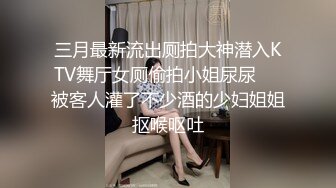 三月最新流出厕拍大神潜入KTV舞厅女厕偷拍小姐尿尿❤️被客人灌了不少酒的少妇姐姐抠喉呕吐