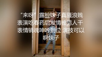 “来呀”露脸妹子真骚浪贱 表演吃春药后发情被男人干 表情销魂呻吟到位 演技可以啊妹子