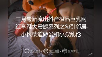 三月最新流出抖音极品巨乳网红李雅大震撼系列之勾引邻居小伙楼道做爱和小叔乱伦