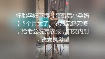 怀胎孕妇下海【蛋蛋后小孕妈】5个月大了，依然无怨无悔，给老公洗完衣服，口交内射，贤妻良母型