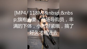 [MP4/ 118M]&nbsp;&nbsp;旗袍人妻，商场导购员，丰满的下体，小屄好紧哦，搞了好久才插进去