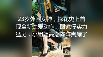 23岁外围女神，探花史上首现全新性爱动作，眼镜仔实力猛男，小姐姐高潮阵阵爽瘫了