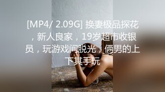 [MP4/ 2.09G] 换妻极品探花，新人良家，19岁超市收银员，玩游戏间脱光，俩男的上下其手玩